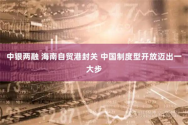 中银两融 海南自贸港封关 中国制度型开放迈出一大步