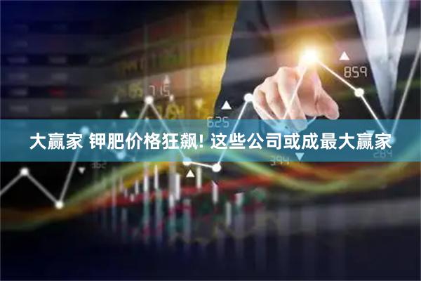大赢家 钾肥价格狂飙! 这些公司或成最大赢家