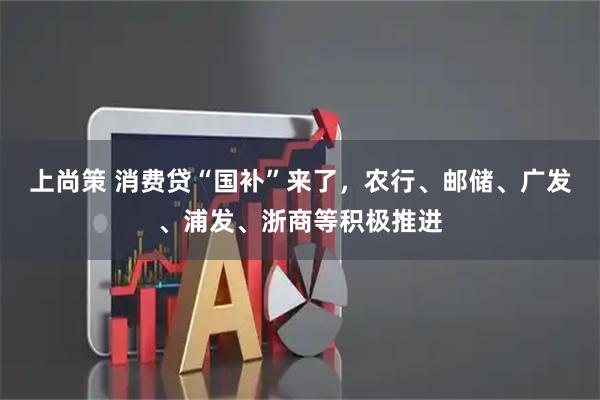 上尚策 消费贷“国补”来了，农行、邮储、广发、浦发、浙商等积极推进