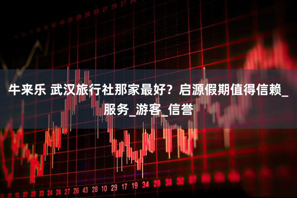 牛来乐 武汉旅行社那家最好?启源假期值得信赖_服务_游客_信誉
