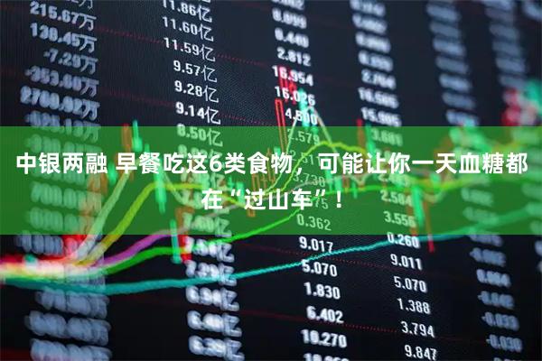 中银两融 早餐吃这6类食物，可能让你一天血糖都在“过山车”！